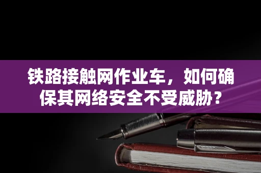 铁路接触网作业车，如何确保其网络安全不受威胁？