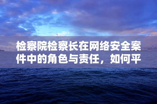 检察院检察长在网络安全案件中的角色与责任，如何平衡监督与保护？