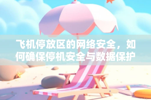 飞机停放区的网络安全，如何确保停机安全与数据保护并重？