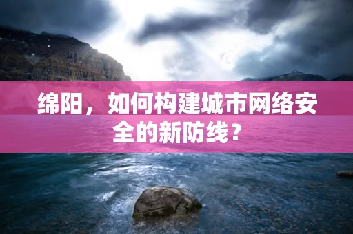 绵阳，如何构建城市网络安全的新防线？