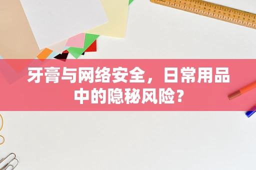 牙膏与网络安全，日常用品中的隐秘风险？