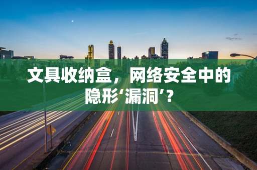 文具收纳盒，网络安全中的隐形‘漏洞’？