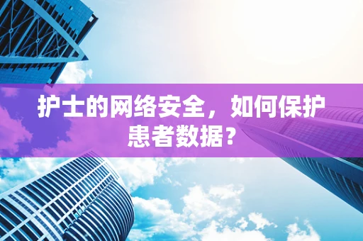 护士的网络安全，如何保护患者数据？