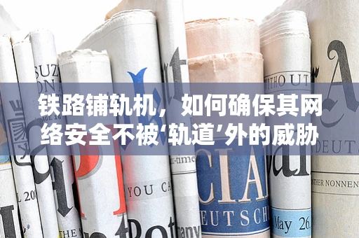 铁路铺轨机，如何确保其网络安全不被‘轨道’外的威胁所侵扰？