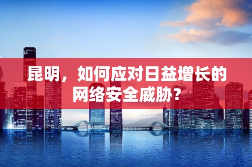 昆明，如何应对日益增长的网络安全威胁？