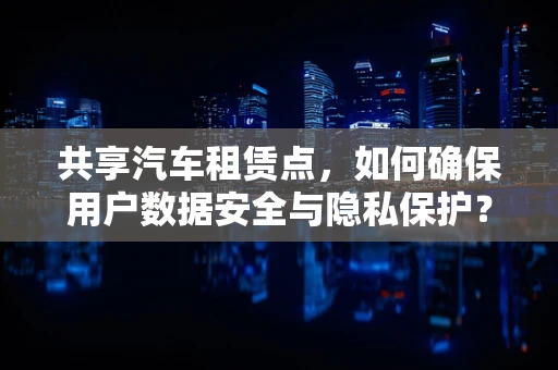 共享汽车租赁点，如何确保用户数据安全与隐私保护？