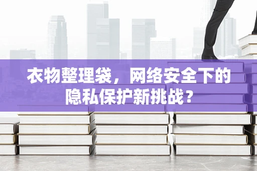 衣物整理袋，网络安全下的隐私保护新挑战？