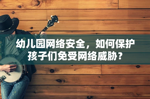 幼儿园网络安全，如何保护孩子们免受网络威胁？