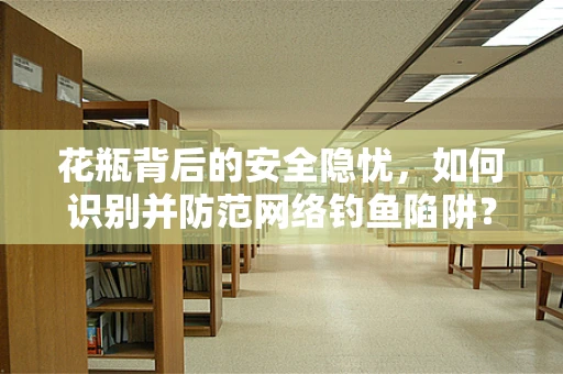 花瓶背后的安全隐忧，如何识别并防范网络钓鱼陷阱？
