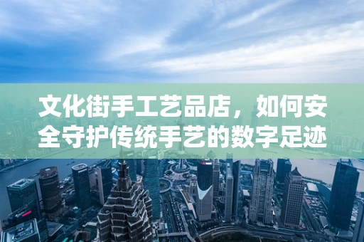 文化街手工艺品店，如何安全守护传统手艺的数字足迹？