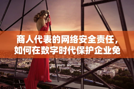 商人代表的网络安全责任，如何在数字时代保护企业免受攻击？