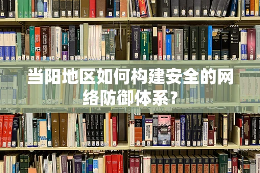 当阳地区如何构建安全的网络防御体系？