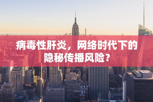 病毒性肝炎，网络时代下的隐秘传播风险？