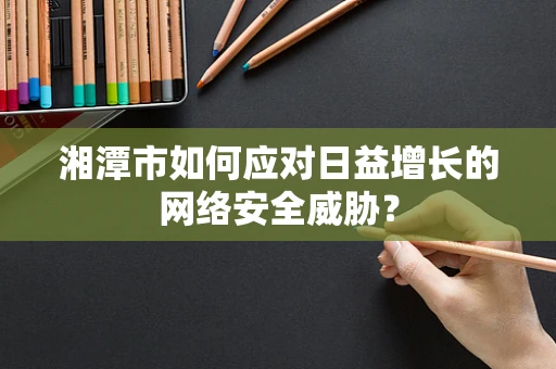 湘潭市如何应对日益增长的网络安全威胁？