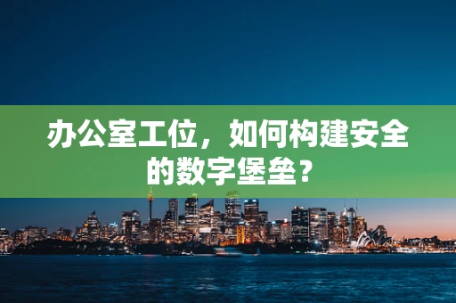 办公室工位，如何构建安全的数字堡垒？