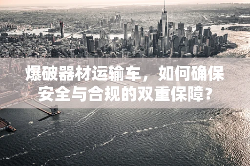 爆破器材运输车，如何确保安全与合规的双重保障？