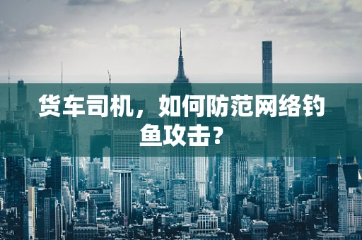 货车司机，如何防范网络钓鱼攻击？