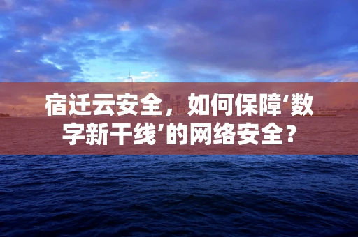 宿迁云安全，如何保障‘数字新干线’的网络安全？