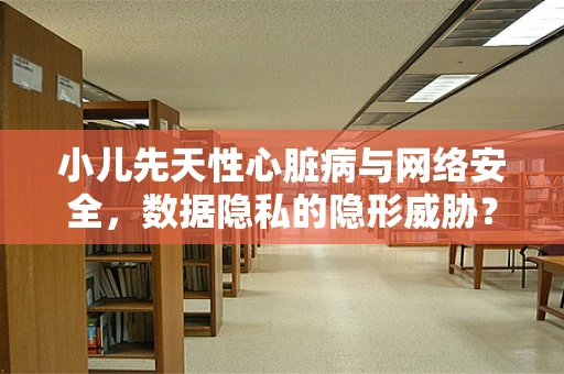 小儿先天性心脏病与网络安全，数据隐私的隐形威胁？