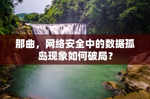 那曲，网络安全中的数据孤岛现象如何破局？