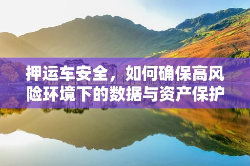 押运车安全，如何确保高风险环境下的数据与资产保护？