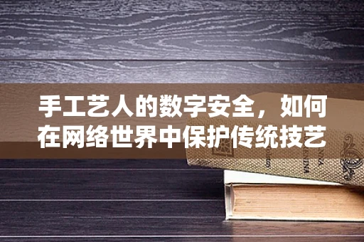 手工艺人的数字安全，如何在网络世界中保护传统技艺？