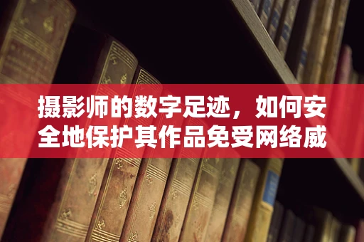 摄影师的数字足迹，如何安全地保护其作品免受网络威胁？