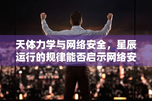 天体力学与网络安全，星辰运行的规律能否启示网络安全防护？