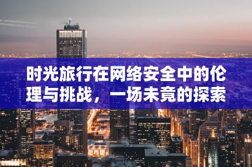 时光旅行在网络安全中的伦理与挑战，一场未竟的探索