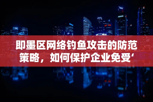 即墨区网络钓鱼攻击的防范策略，如何保护企业免受‘即墨’式威胁？