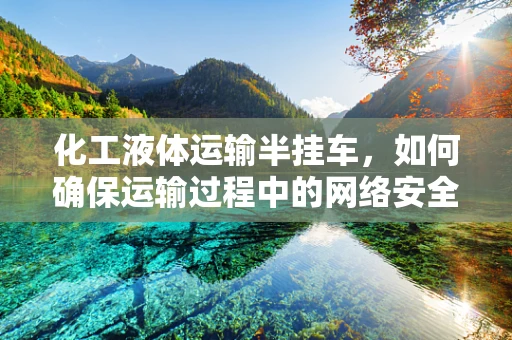 化工液体运输半挂车，如何确保运输过程中的网络安全？