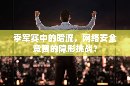 季军赛中的暗流，网络安全竞赛的隐形挑战？