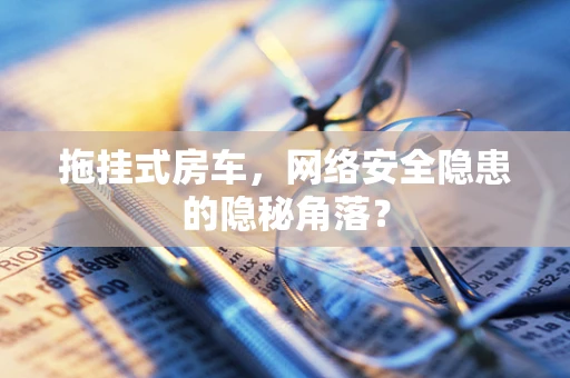 拖挂式房车，网络安全隐患的隐秘角落？
