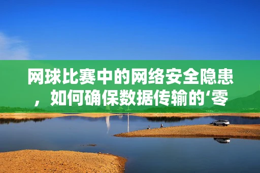 网球比赛中的网络安全隐患，如何确保数据传输的‘零失误’？