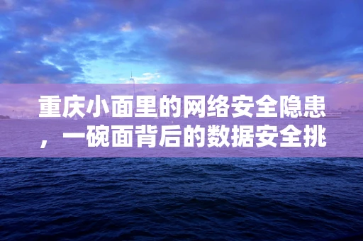 重庆小面里的网络安全隐患，一碗面背后的数据安全挑战？