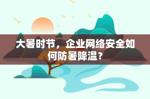 大暑时节，企业网络安全如何防暑降温？