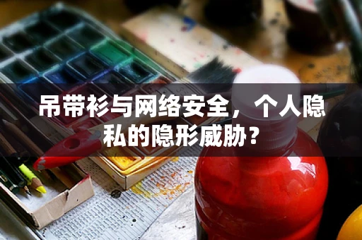 吊带衫与网络安全，个人隐私的隐形威胁？