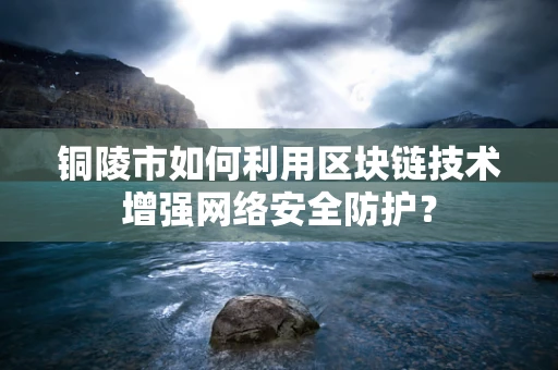 铜陵市如何利用区块链技术增强网络安全防护？