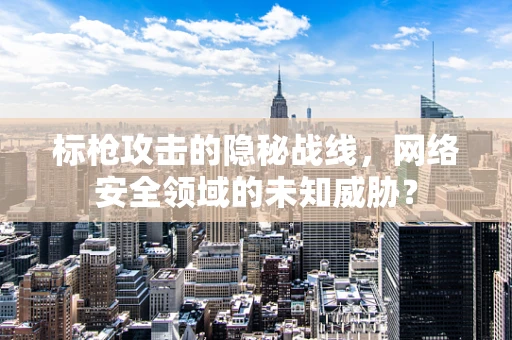 标枪攻击的隐秘战线，网络安全领域的未知威胁？