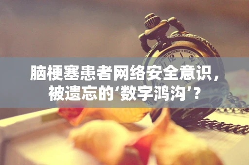 脑梗塞患者网络安全意识，被遗忘的‘数字鸿沟’？