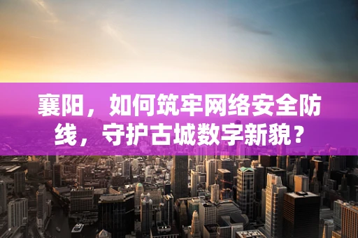 襄阳，如何筑牢网络安全防线，守护古城数字新貌？