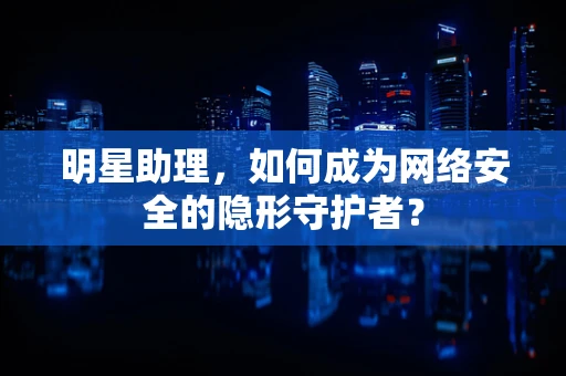 明星助理，如何成为网络安全的隐形守护者？