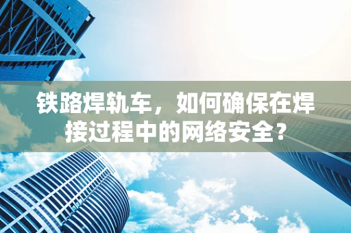 铁路焊轨车，如何确保在焊接过程中的网络安全？