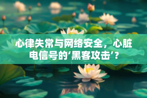 心律失常与网络安全，心脏电信号的‘黑客攻击’？