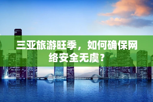 三亚旅游旺季，如何确保网络安全无虞？