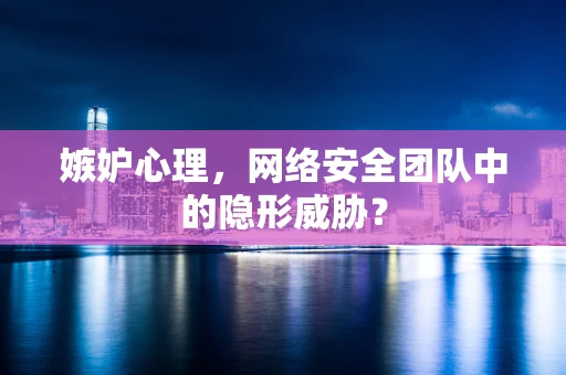 嫉妒心理，网络安全团队中的隐形威胁？