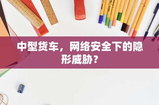 中型货车，网络安全下的隐形威胁？
