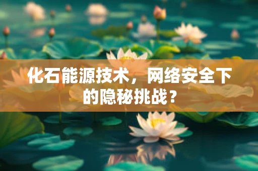 化石能源技术，网络安全下的隐秘挑战？
