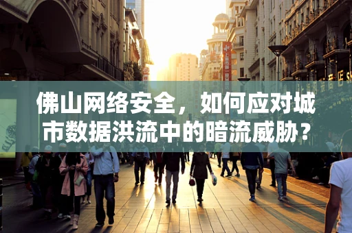 佛山网络安全，如何应对城市数据洪流中的暗流威胁？