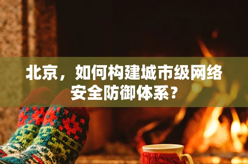 北京，如何构建城市级网络安全防御体系？